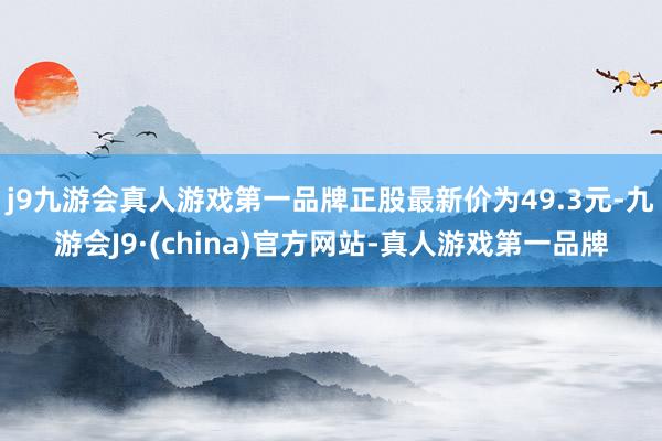 j9九游会真人游戏第一品牌正股最新价为49.3元-九游会J9·(china)官方网站-真人游戏第一品牌