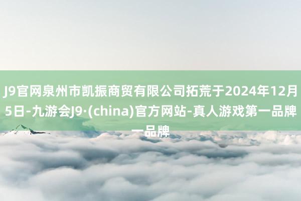 J9官网泉州市凯振商贸有限公司拓荒于2024年12月5日-九游会J9·(china)官方网站-真人游戏第一品牌