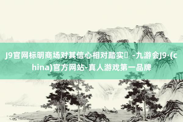 J9官网标明商场对其信心相对踏实‌-九游会J9·(china)官方网站-真人游戏第一品牌