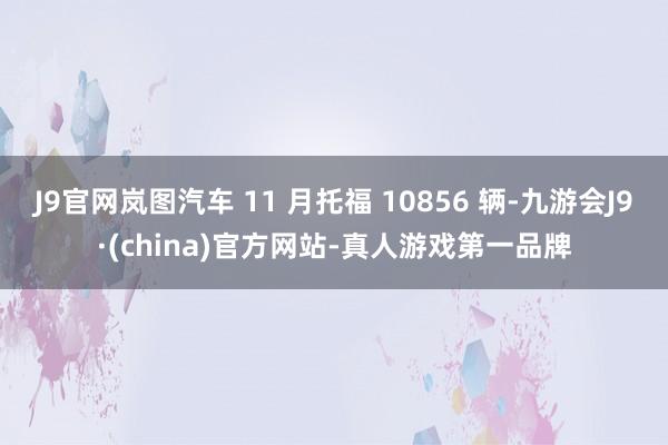 J9官网岚图汽车 11 月托福 10856 辆-九游会J9·(china)官方网站-真人游戏第一品牌