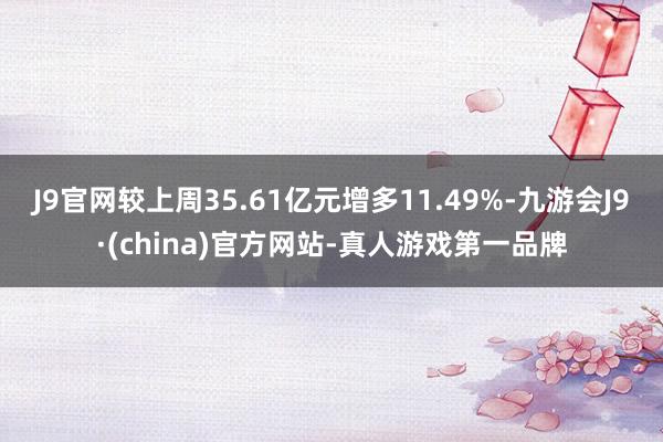 J9官网较上周35.61亿元增多11.49%-九游会J9·(china)官方网站-真人游戏第一品牌