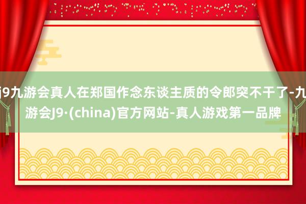 j9九游会真人在郑国作念东谈主质的令郎突不干了-九游会J9·(china)官方网站-真人游戏第一品牌