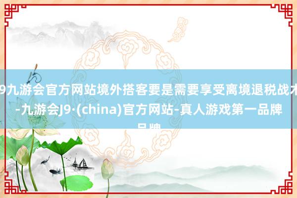 j9九游会官方网站境外搭客要是需要享受离境退税战术-九游会J9·(china)官方网站-真人游戏第一品牌