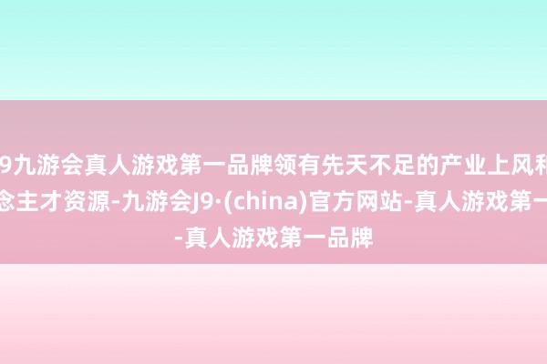 j9九游会真人游戏第一品牌领有先天不足的产业上风和东说念主才资源-九游会J9·(china)官方网站-真人游戏第一品牌