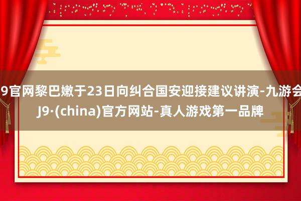 J9官网黎巴嫩于23日向纠合国安迎接建议讲演-九游会J9·(china)官方网站-真人游戏第一品牌