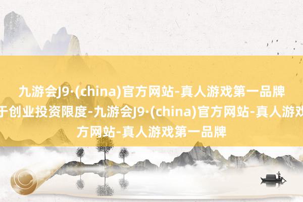 九游会J9·(china)官方网站-真人游戏第一品牌主要聚焦于创业投资限度-九游会J9·(china)官方网站-真人游戏第一品牌