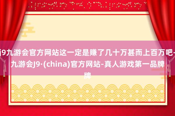 j9九游会官方网站这一定是赚了几十万甚而上百万吧-九游会J9·(china)官方网站-真人游戏第一品牌