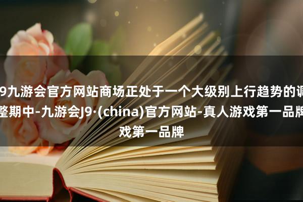 j9九游会官方网站商场正处于一个大级别上行趋势的调整期中-九游会J9·(china)官方网站-真人游戏第一品牌