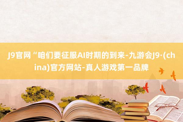 J9官网“咱们要征服AI时期的到来-九游会J9·(china)官方网站-真人游戏第一品牌