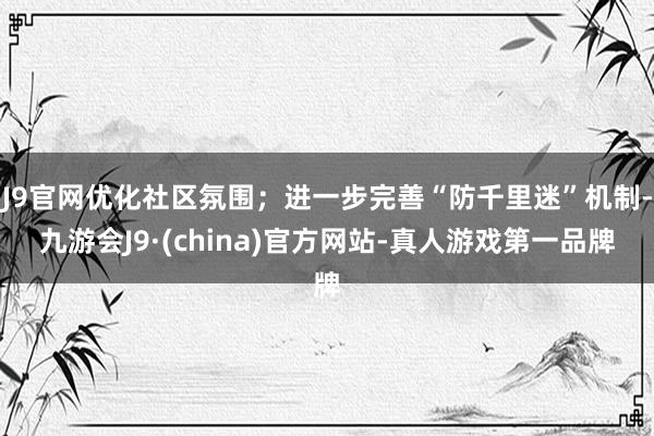 J9官网优化社区氛围；进一步完善“防千里迷”机制-九游会J9·(china)官方网站-真人游戏第一品牌