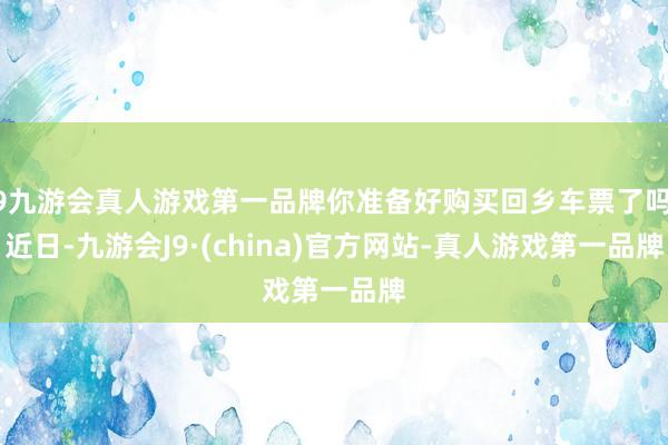 j9九游会真人游戏第一品牌你准备好购买回乡车票了吗？　　近日-九游会J9·(china)官方网站-真人游戏第一品牌