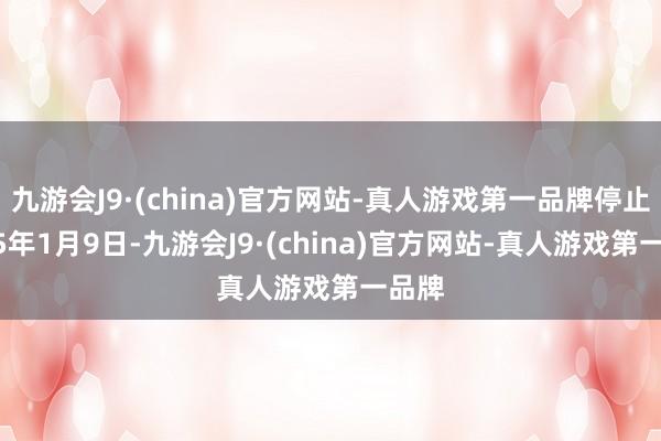 九游会J9·(china)官方网站-真人游戏第一品牌停止2025年1月9日-九游会J9·(china)官方网站-真人游戏第一品牌