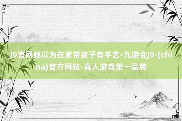 J9官网她以为在家带孩子有手艺-九游会J9·(china)官方网站-真人游戏第一品牌