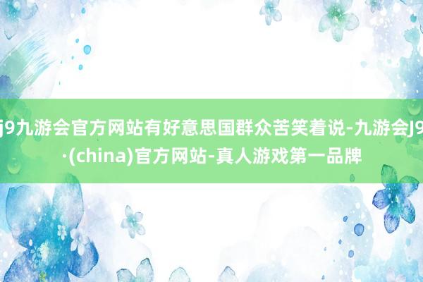 j9九游会官方网站有好意思国群众苦笑着说-九游会J9·(china)官方网站-真人游戏第一品牌