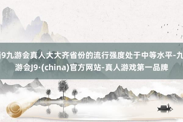 j9九游会真人大大齐省份的流行强度处于中等水平-九游会J9·(china)官方网站-真人游戏第一品牌