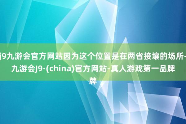 j9九游会官方网站因为这个位置是在两省接壤的场所-九游会J9·(china)官方网站-真人游戏第一品牌