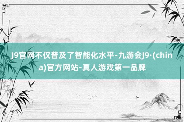 J9官网不仅普及了智能化水平-九游会J9·(china)官方网站-真人游戏第一品牌