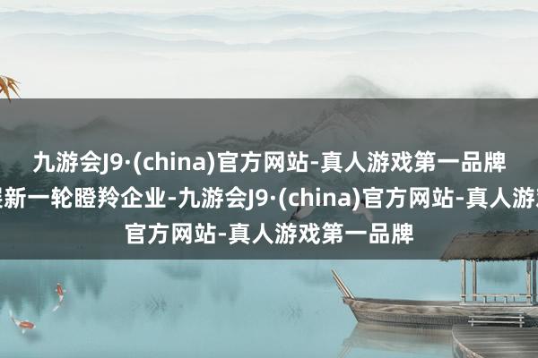 九游会J9·(china)官方网站-真人游戏第一品牌并积极开展新一轮瞪羚企业-九游会J9·(china)官方网站-真人游戏第一品牌