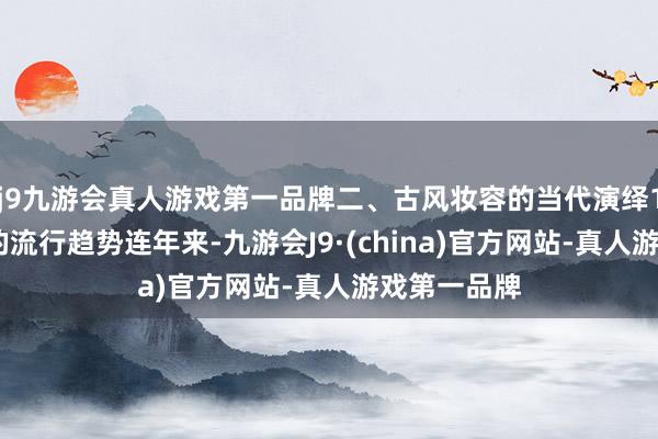 j9九游会真人游戏第一品牌二、古风妆容的当代演绎1.古风妆容的流行趋势连年来-九游会J9·(china)官方网站-真人游戏第一品牌