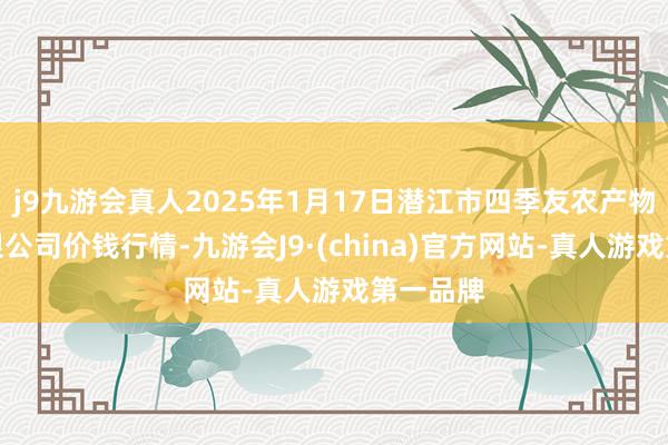 j9九游会真人2025年1月17日潜江市四季友农产物市集有限公司价钱行情-九游会J9·(china)官方网站-真人游戏第一品牌