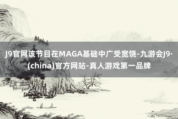 J9官网该节目在MAGA基础中广受宽饶-九游会J9·(china)官方网站-真人游戏第一品牌