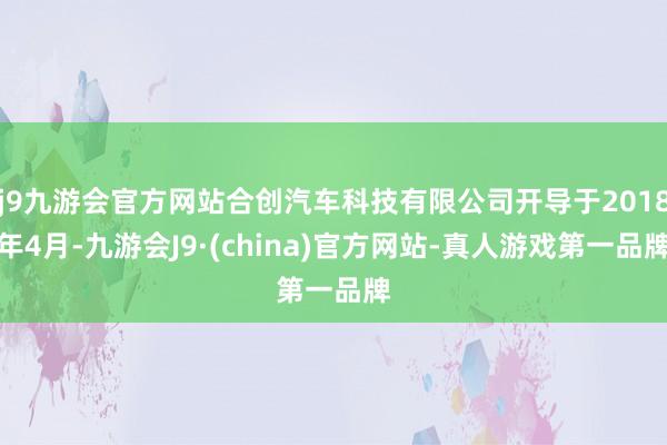 j9九游会官方网站合创汽车科技有限公司开导于2018年4月-九游会J9·(china)官方网站-真人游戏第一品牌