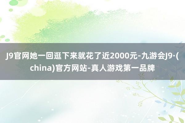 J9官网她一回逛下来就花了近2000元-九游会J9·(china)官方网站-真人游戏第一品牌