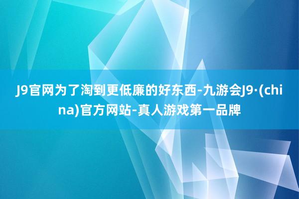 J9官网为了淘到更低廉的好东西-九游会J9·(china)官方网站-真人游戏第一品牌