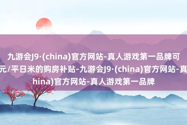 九游会J9·(china)官方网站-真人游戏第一品牌可按面积赐与800元/平日米的购房补贴-九游会J9·(china)官方网站-真人游戏第一品牌