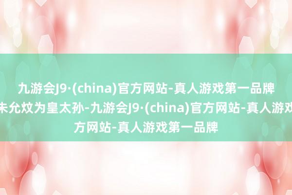 九游会J9·(china)官方网站-真人游戏第一品牌朱元璋立朱允炆为皇太孙-九游会J9·(china)官方网站-真人游戏第一品牌