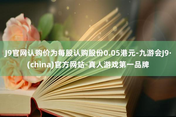 J9官网认购价为每股认购股份0.05港元-九游会J9·(china)官方网站-真人游戏第一品牌